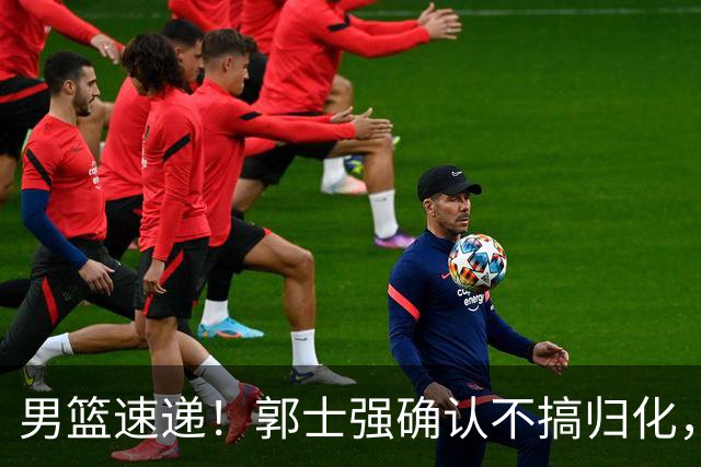 男篮速递！郭士强确认不搞归化，赵继伟受伤或缺席生死战，中国小组垫底
