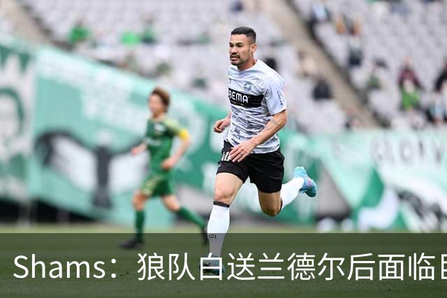 Shams：狼队白送兰德尔后面临巨大舆论压力 必须引进球星安抚华子